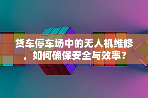 货车停车场中的无人机维修，如何确保安全与效率？