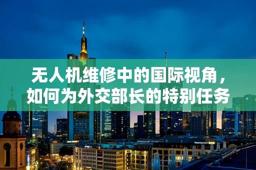 无人机维修中的国际视角，如何为外交部长的特别任务提供空中支持？