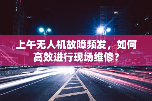 上午无人机故障频发，如何高效进行现场维修？