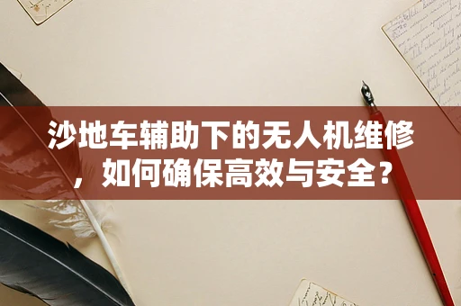 沙地车辅助下的无人机维修，如何确保高效与安全？