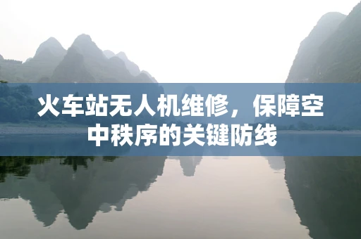 火车站无人机维修，保障空中秩序的关键防线