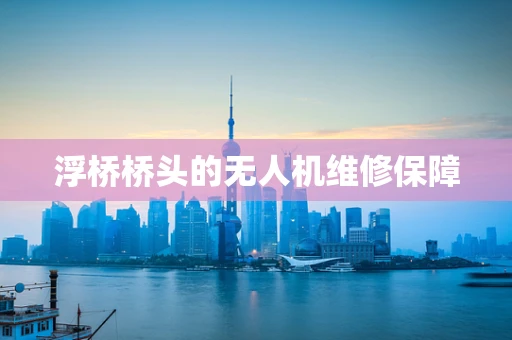 浮桥桥头的无人机维修保障