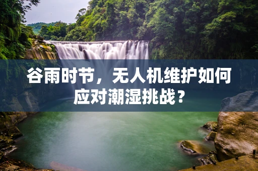 谷雨时节，无人机维护如何应对潮湿挑战？
