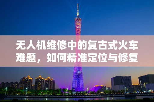 无人机维修中的复古式火车难题，如何精准定位与修复？