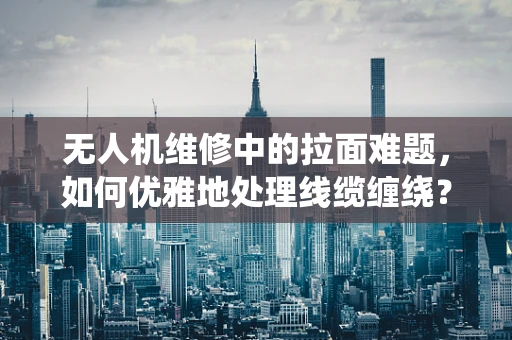 无人机维修中的拉面难题，如何优雅地处理线缆缠绕？
