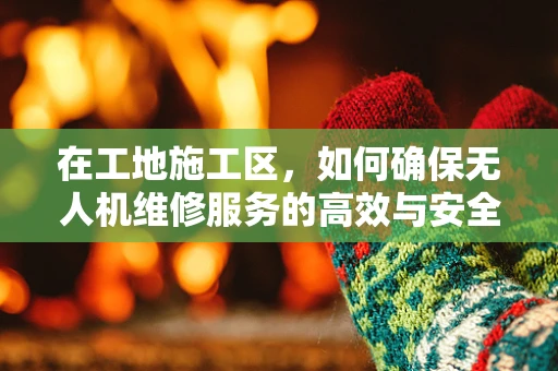 在工地施工区，如何确保无人机维修服务的高效与安全？