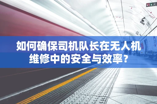 如何确保司机队长在无人机维修中的安全与效率？