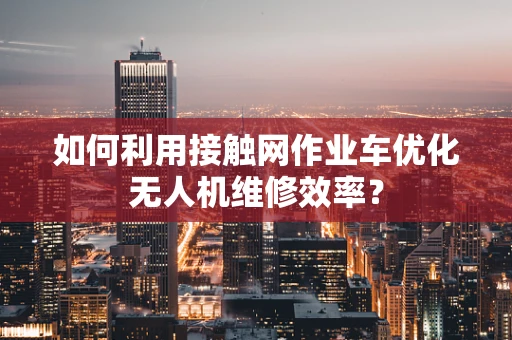 如何利用接触网作业车优化无人机维修效率？
