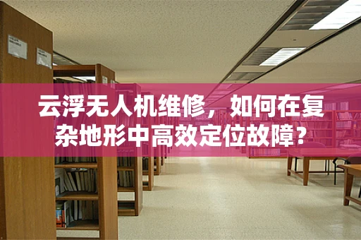 云浮无人机维修，如何在复杂地形中高效定位故障？