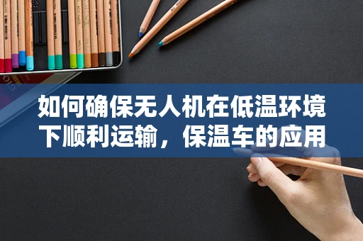 如何确保无人机在低温环境下顺利运输，保温车的应用与挑战？