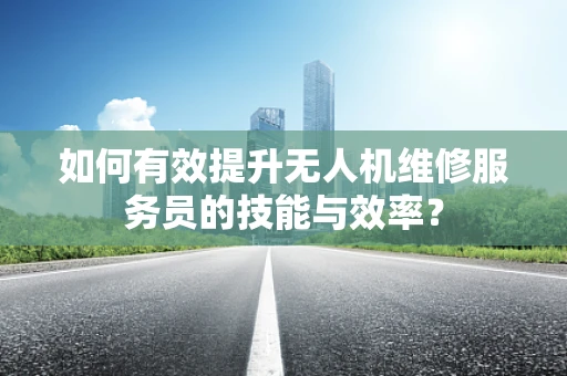 如何有效提升无人机维修服务员的技能与效率？