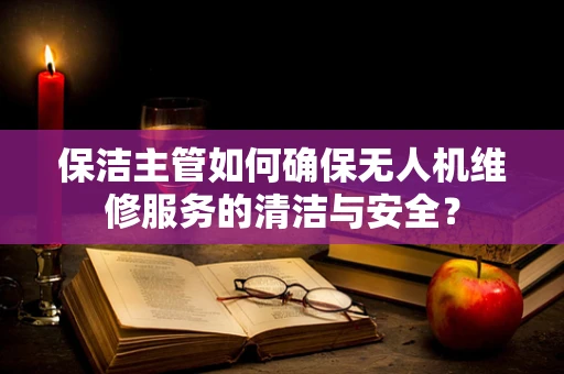 保洁主管如何确保无人机维修服务的清洁与安全？