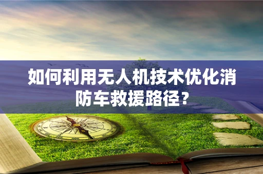 如何利用无人机技术优化消防车救援路径？