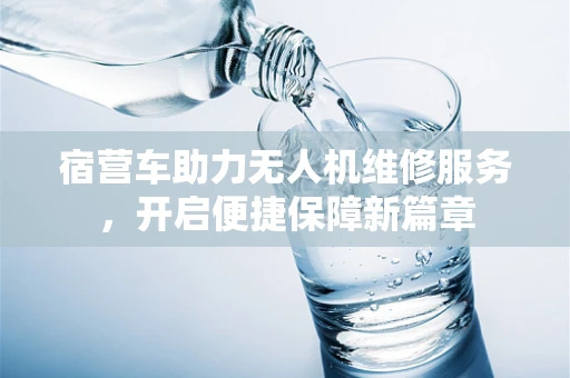 宿营车助力无人机维修服务，开启便捷保障新篇章