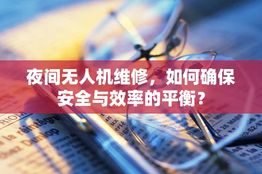 夜间无人机维修，如何确保安全与效率的平衡？