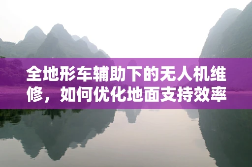 全地形车辅助下的无人机维修，如何优化地面支持效率？