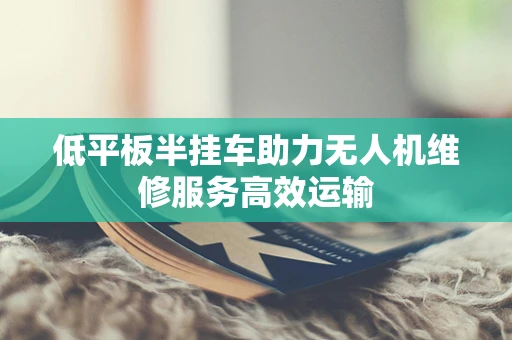 低平板半挂车助力无人机维修服务高效运输