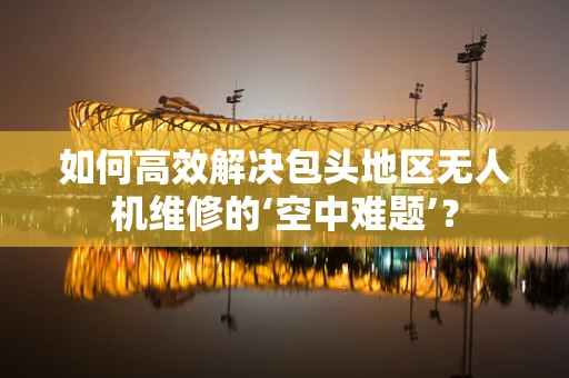 如何高效解决包头地区无人机维修的‘空中难题’？