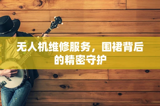 无人机维修服务，围裙背后的精密守护