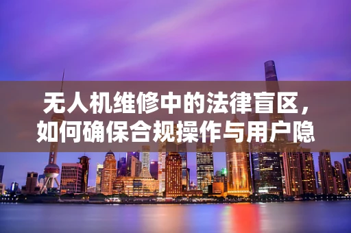 无人机维修中的法律盲区，如何确保合规操作与用户隐私保护？