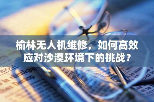 榆林无人机维修，如何高效应对沙漠环境下的挑战？