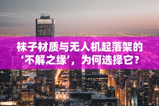 袜子材质与无人机起落架的‘不解之缘’，为何选择它？