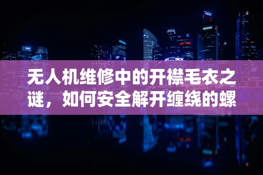 无人机维修中的开襟毛衣之谜，如何安全解开缠绕的螺旋桨？