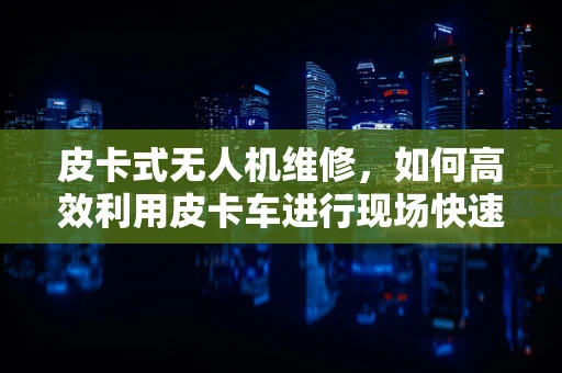 皮卡式无人机维修，如何高效利用皮卡车进行现场快速修复？