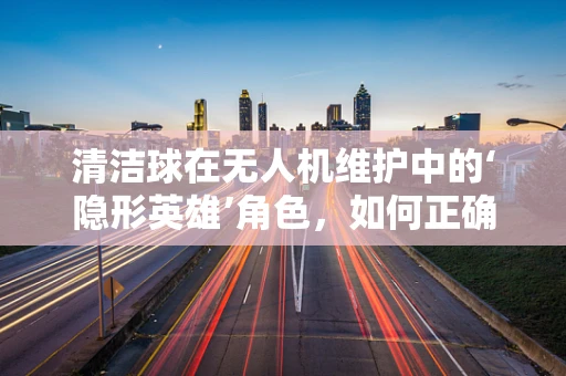 清洁球在无人机维护中的‘隐形英雄’角色，如何正确使用以提升效率？