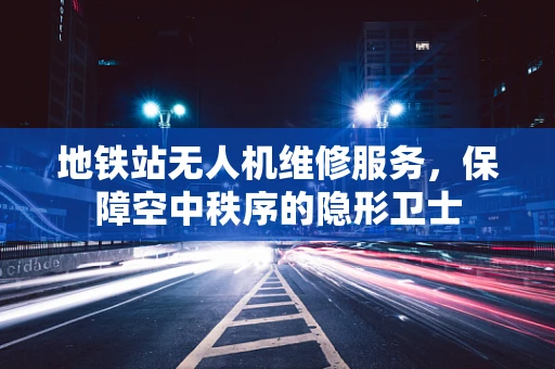 地铁站无人机维修服务，保障空中秩序的隐形卫士