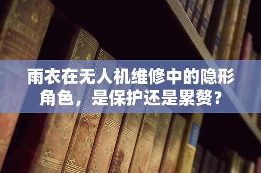 雨衣在无人机维修中的隐形角色，是保护还是累赘？
