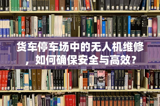 货车停车场中的无人机维修，如何确保安全与高效？