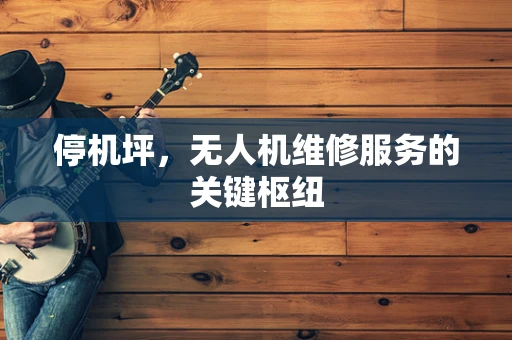 停机坪，无人机维修服务的关键枢纽