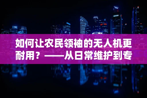 如何让农民领袖的无人机更耐用？——从日常维护到专业维修的秘诀