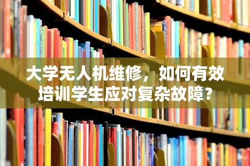 大学无人机维修，如何有效培训学生应对复杂故障？