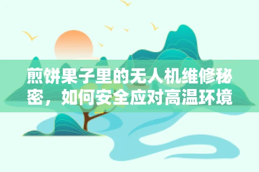 煎饼果子里的无人机维修秘密，如何安全应对高温环境下的电池维护？