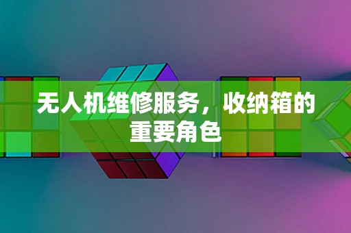 无人机维修服务，收纳箱的重要角色
