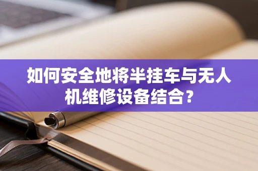 如何安全地将半挂车与无人机维修设备结合？