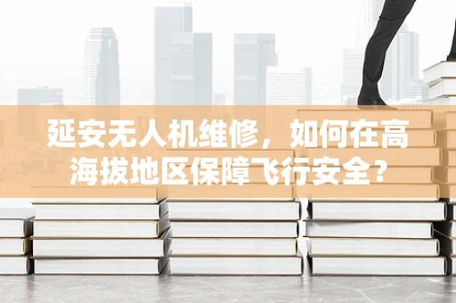 延安无人机维修，如何在高海拔地区保障飞行安全？
