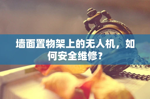 墙面置物架上的无人机，如何安全维修？