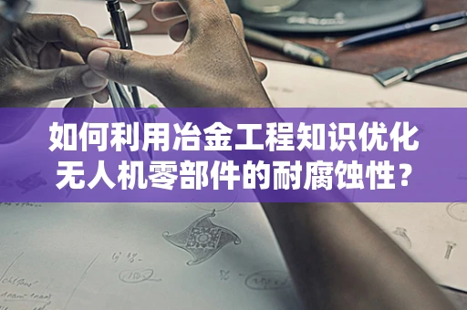 如何利用冶金工程知识优化无人机零部件的耐腐蚀性？