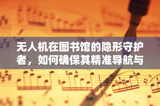 无人机在图书馆的隐形守护者，如何确保其精准导航与安全监控？