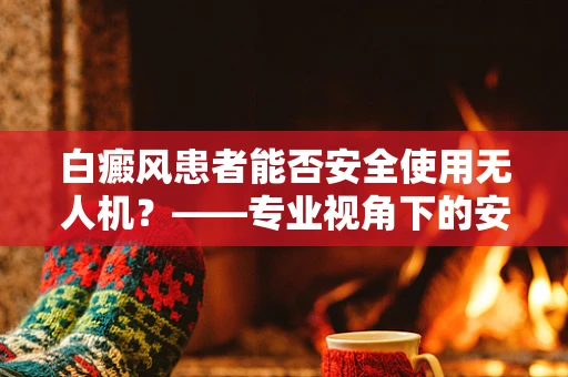 白癜风患者能否安全使用无人机？——专业视角下的安全考量