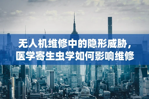无人机维修中的隐形威胁，医学寄生虫学如何影响维修安全？