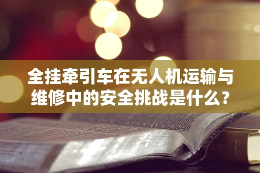 全挂牵引车在无人机运输与维修中的安全挑战是什么？