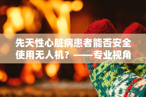 先天性心脏病患者能否安全使用无人机？——专业视角下的安全考量