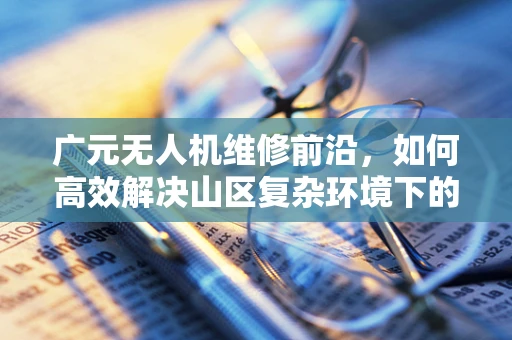 广元无人机维修前沿，如何高效解决山区复杂环境下的飞行器故障？