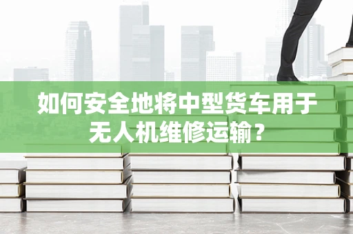 如何安全地将中型货车用于无人机维修运输？
