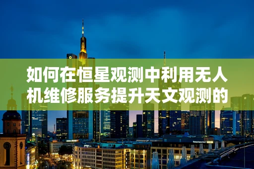 如何在恒星观测中利用无人机维修服务提升天文观测的稳定性和安全性？