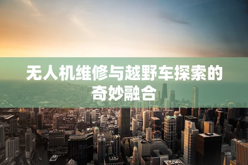 无人机维修与越野车探索的奇妙融合